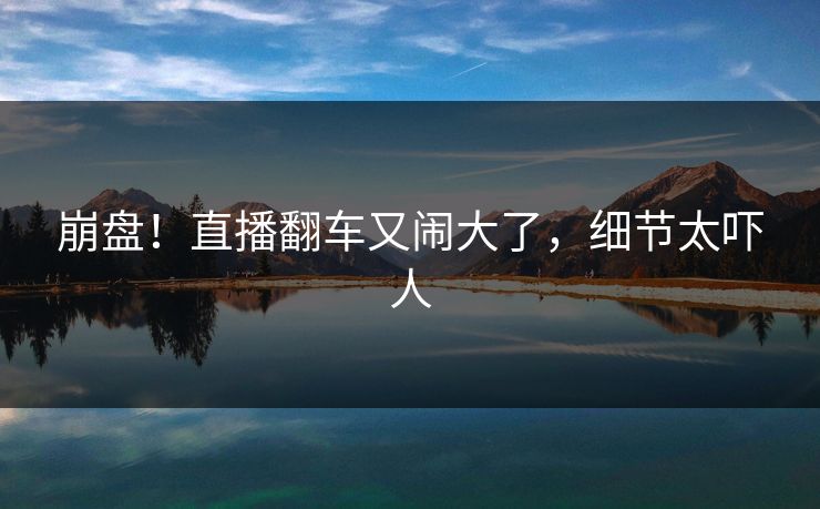 崩盘！直播翻车又闹大了，细节太吓人