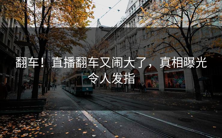 翻车！直播翻车又闹大了，真相曝光令人发指