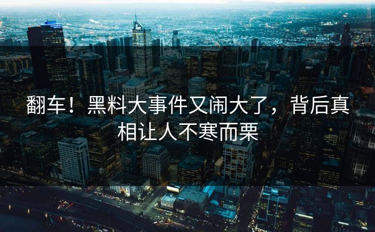 翻车！黑料大事件又闹大了，背后真相让人不寒而栗