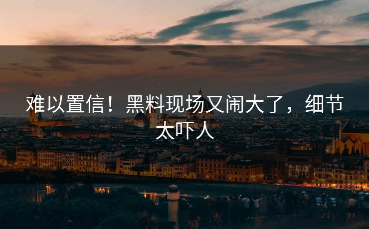 难以置信！黑料现场又闹大了，细节太吓人