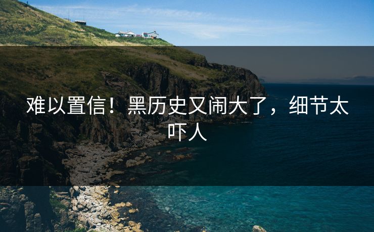 难以置信！黑历史又闹大了，细节太吓人