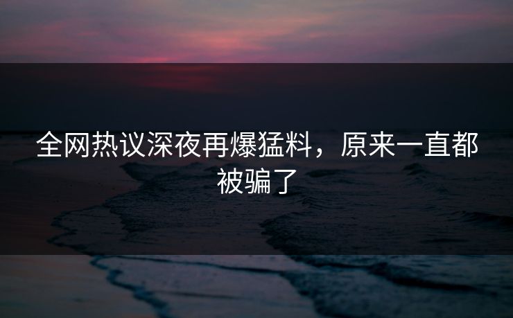 全网热议深夜再爆猛料，原来一直都被骗了