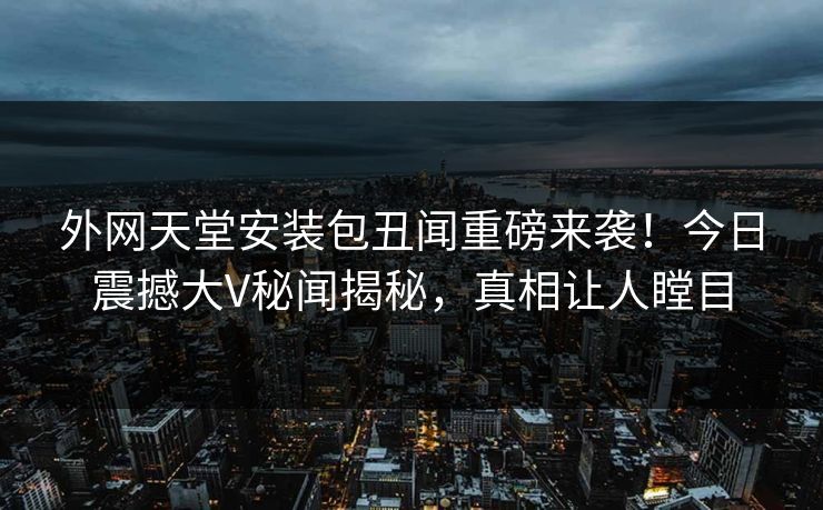 外网天堂安装包丑闻重磅来袭！今日震撼大V秘闻揭秘，真相让人瞠目