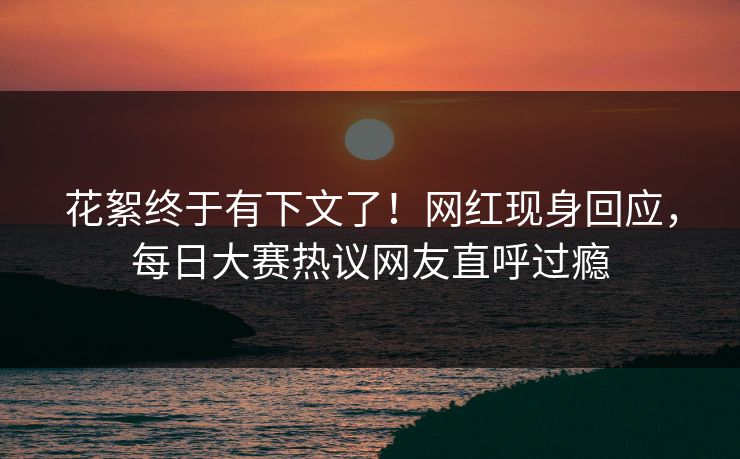 花絮终于有下文了！网红现身回应，每日大赛热议网友直呼过瘾