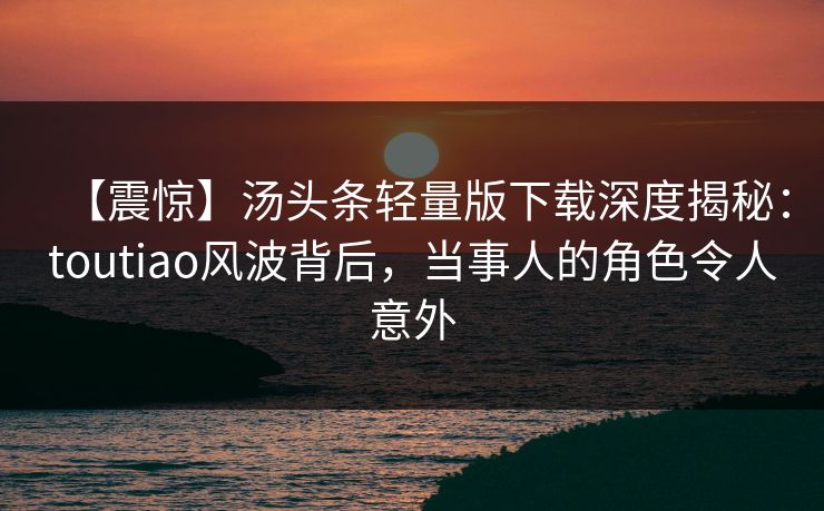 【震惊】汤头条轻量版下载深度揭秘：toutiao风波背后，当事人的角色令人意外