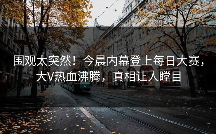 围观太突然！今晨内幕登上每日大赛，大V热血沸腾，真相让人瞠目