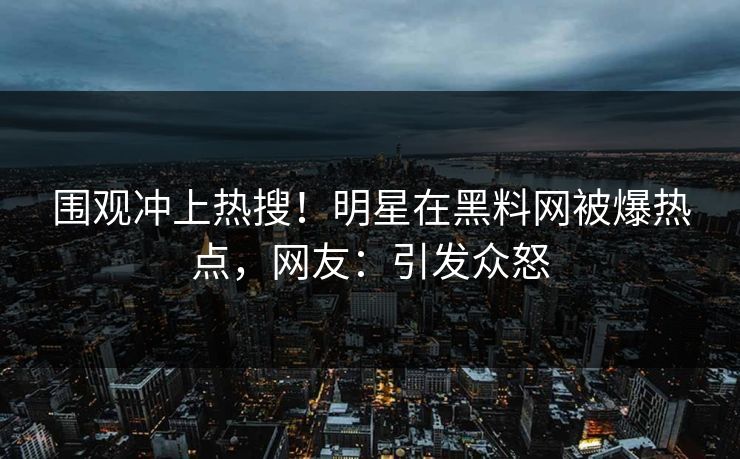 围观冲上热搜！明星在黑料网被爆热点，网友：引发众怒