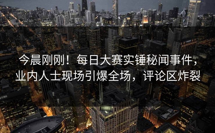今晨刚刚！每日大赛实锤秘闻事件，业内人士现场引爆全场，评论区炸裂