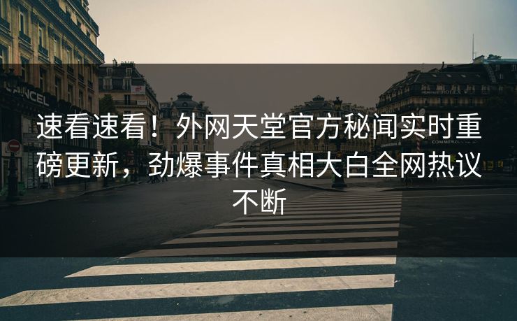 速看速看！外网天堂官方秘闻实时重磅更新，劲爆事件真相大白全网热议不断