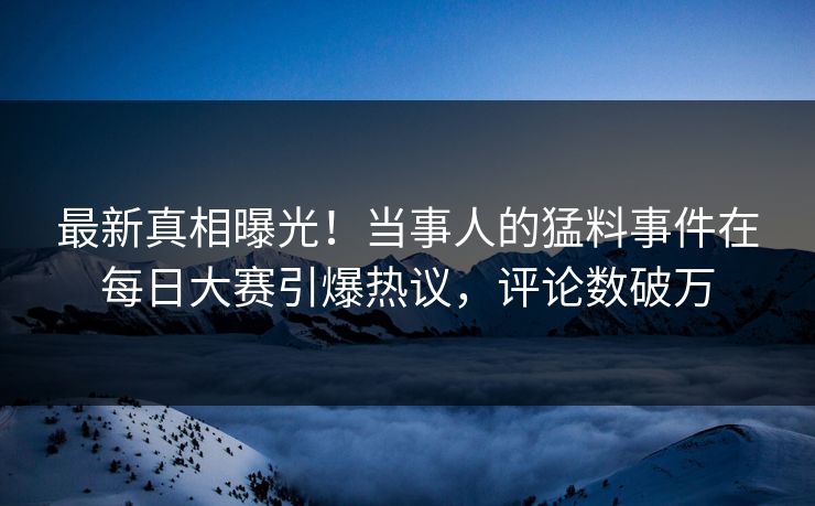 最新真相曝光！当事人的猛料事件在每日大赛引爆热议，评论数破万