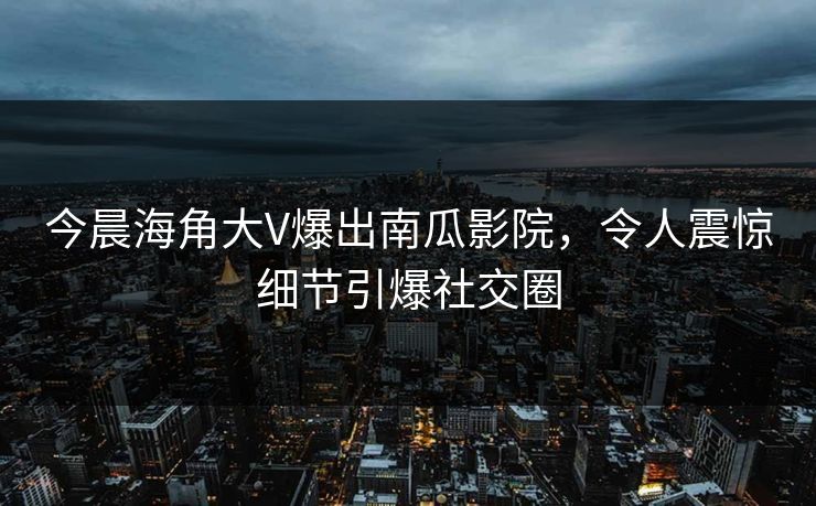 今晨海角大V爆出南瓜影院，令人震惊细节引爆社交圈