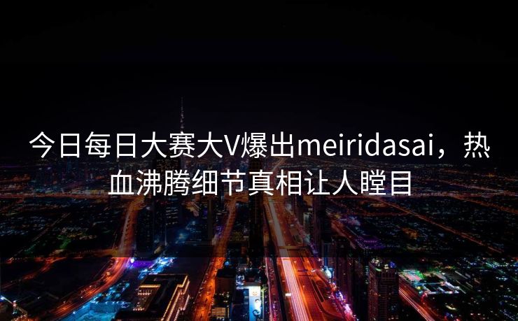 今日每日大赛大V爆出meiridasai，热血沸腾细节真相让人瞠目