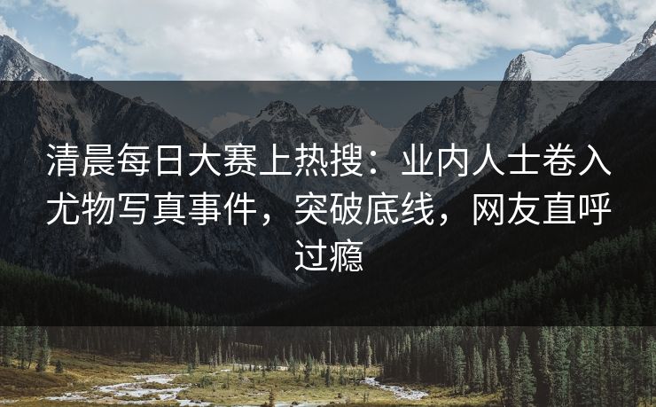 清晨每日大赛上热搜：业内人士卷入尤物写真事件，突破底线，网友直呼过瘾