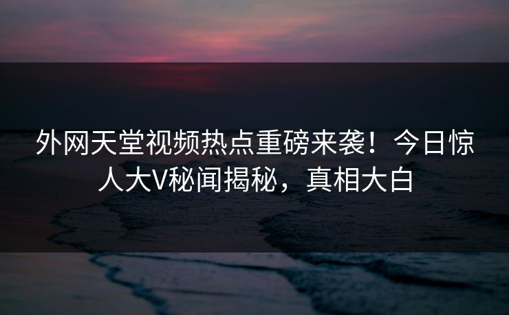 外网天堂视频热点重磅来袭！今日惊人大V秘闻揭秘，真相大白