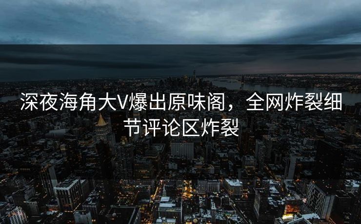 深夜海角大V爆出原味阁，全网炸裂细节评论区炸裂