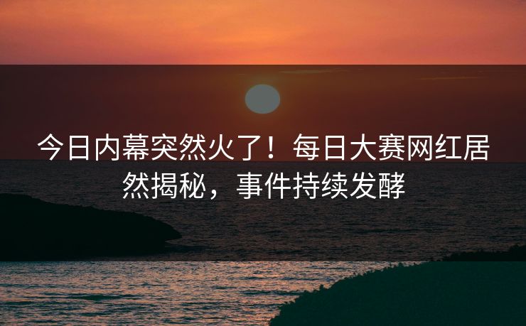 今日内幕突然火了！每日大赛网红居然揭秘，事件持续发酵
