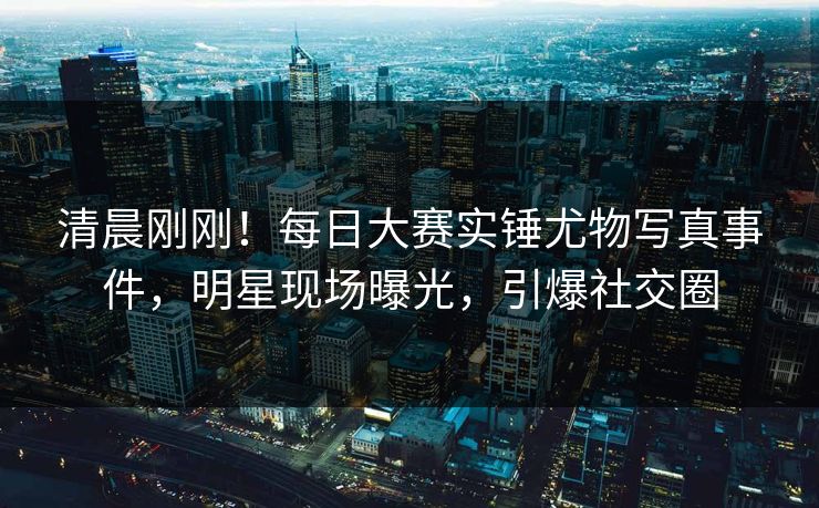 清晨刚刚！每日大赛实锤尤物写真事件，明星现场曝光，引爆社交圈