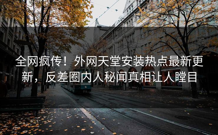 全网疯传！外网天堂安装热点最新更新，反差圈内人秘闻真相让人瞠目