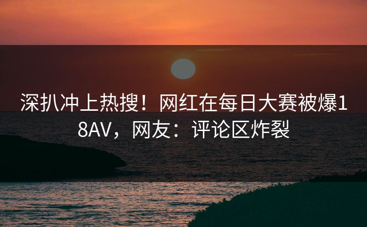 深扒冲上热搜！网红在每日大赛被爆18AV，网友：评论区炸裂