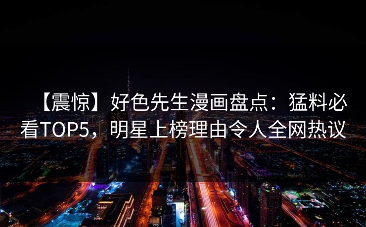 【震惊】好色先生漫画盘点：猛料必看TOP5，明星上榜理由令人全网热议