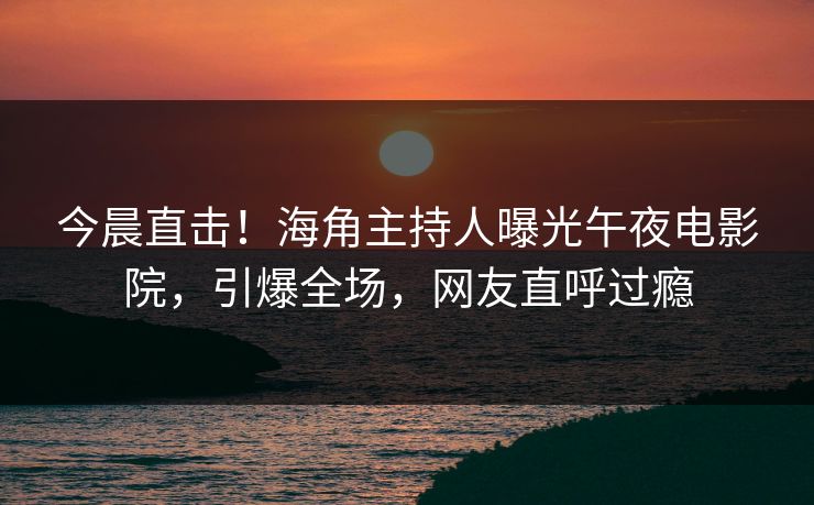 今晨直击！海角主持人曝光午夜电影院，引爆全场，网友直呼过瘾