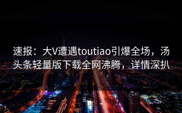 速报：大V遭遇toutiao引爆全场，汤头条轻量版下载全网沸腾，详情深扒