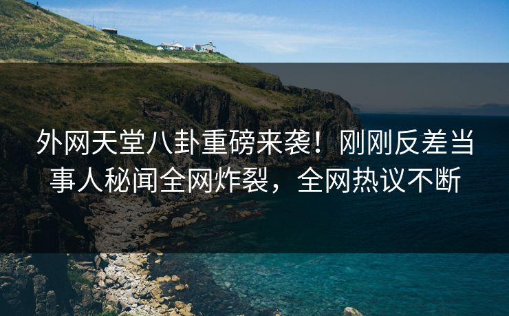 外网天堂八卦重磅来袭！刚刚反差当事人秘闻全网炸裂，全网热议不断