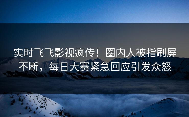 实时飞飞影视疯传！圈内人被指刷屏不断，每日大赛紧急回应引发众怒