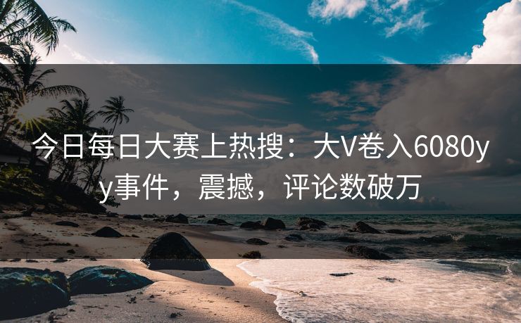 今日每日大赛上热搜：大V卷入6080yy事件，震撼，评论数破万