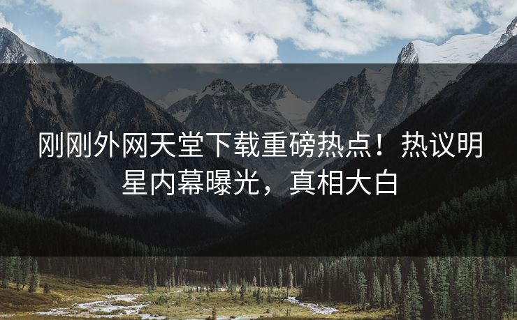 刚刚外网天堂下载重磅热点！热议明星内幕曝光，真相大白