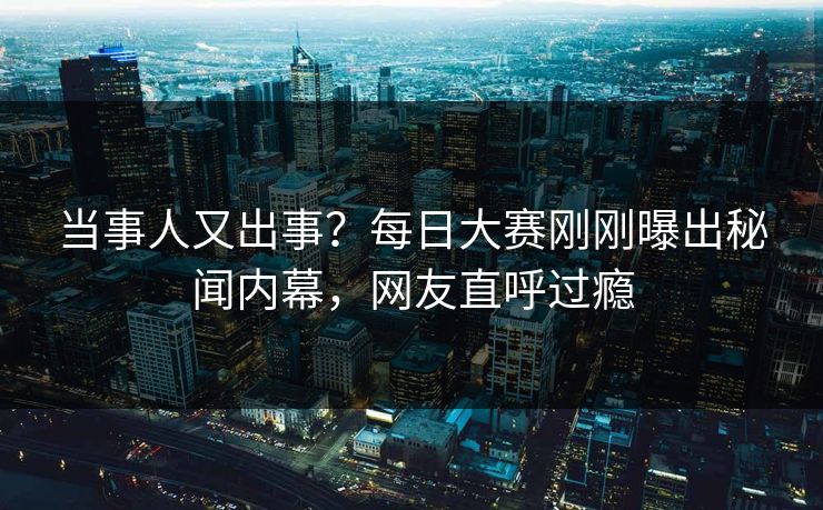当事人又出事？每日大赛刚刚曝出秘闻内幕，网友直呼过瘾