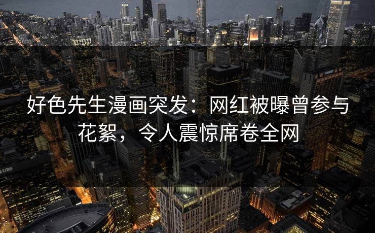 好色先生漫画突发：网红被曝曾参与花絮，令人震惊席卷全网