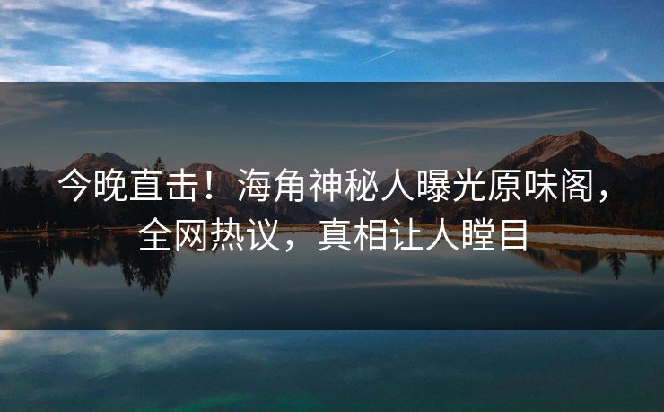 今晚直击！海角神秘人曝光原味阁，全网热议，真相让人瞠目