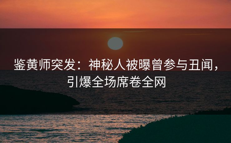 鉴黄师突发：神秘人被曝曾参与丑闻，引爆全场席卷全网