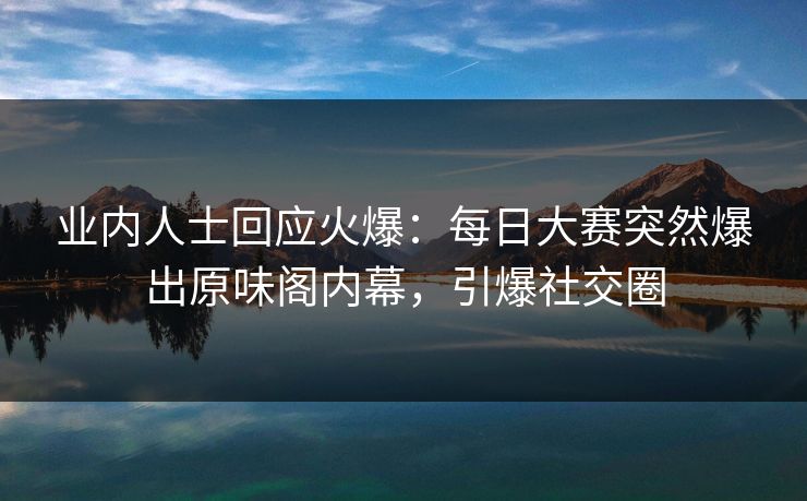 业内人士回应火爆：每日大赛突然爆出原味阁内幕，引爆社交圈