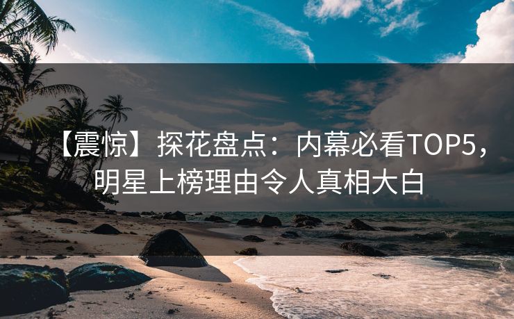 【震惊】探花盘点：内幕必看TOP5，明星上榜理由令人真相大白
