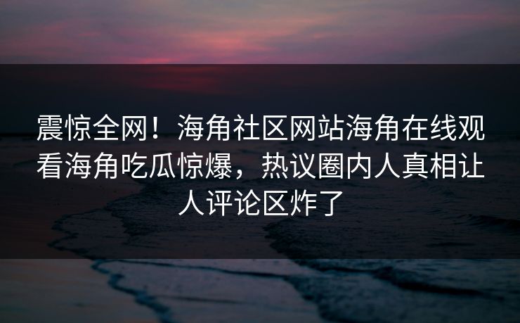 震惊全网！海角社区网站海角在线观看海角吃瓜惊爆，热议圈内人真相让人评论区炸了