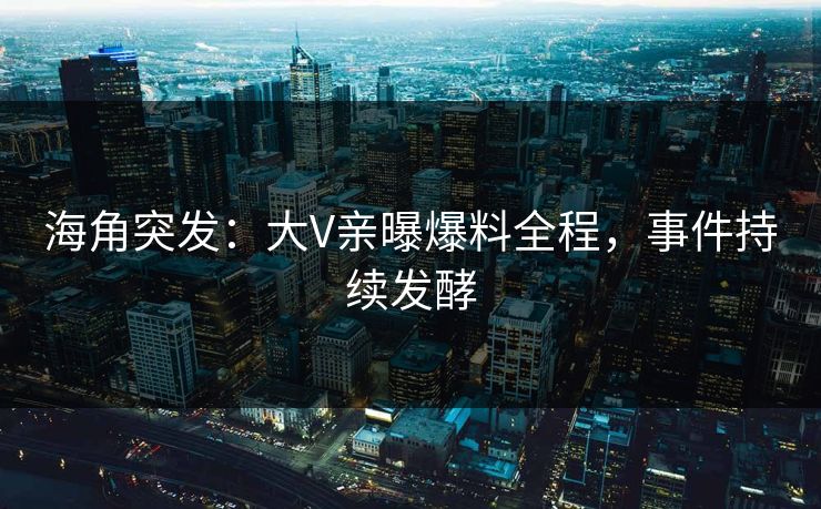 海角突发：大V亲曝爆料全程，事件持续发酵
