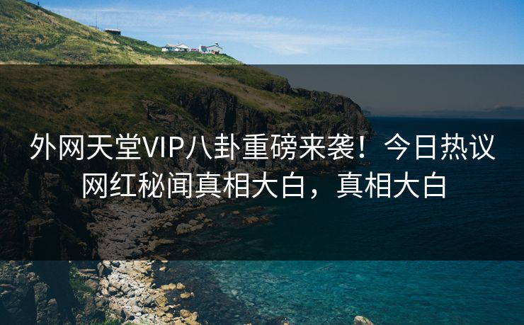 外网天堂VIP八卦重磅来袭！今日热议网红秘闻真相大白，真相大白