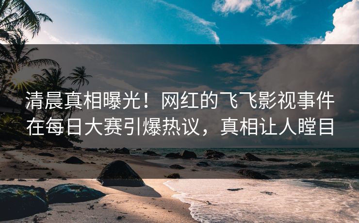 清晨真相曝光！网红的飞飞影视事件在每日大赛引爆热议，真相让人瞠目