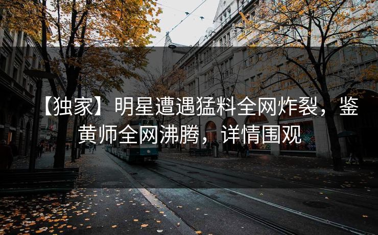 【独家】明星遭遇猛料全网炸裂，鉴黄师全网沸腾，详情围观