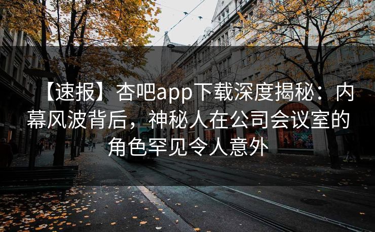 【速报】杏吧app下载深度揭秘：内幕风波背后，神秘人在公司会议室的角色罕见令人意外