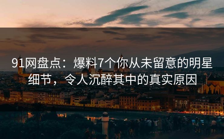 91网盘点：爆料7个你从未留意的明星细节，令人沉醉其中的真实原因