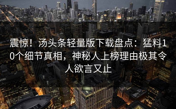 震惊！汤头条轻量版下载盘点：猛料10个细节真相，神秘人上榜理由极其令人欲言又止