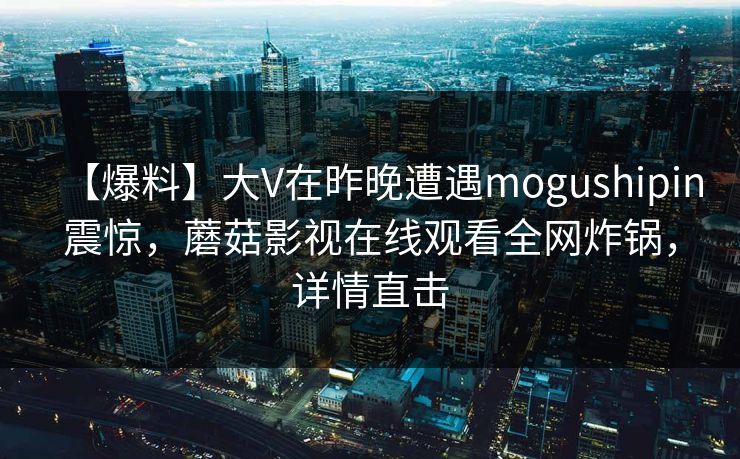 【爆料】大V在昨晚遭遇mogushipin震惊，蘑菇影视在线观看全网炸锅，详情直击