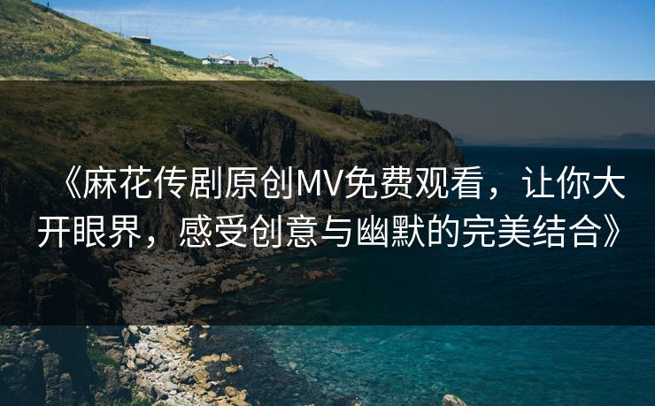 《麻花传剧原创MV免费观看，让你大开眼界，感受创意与幽默的完美结合》