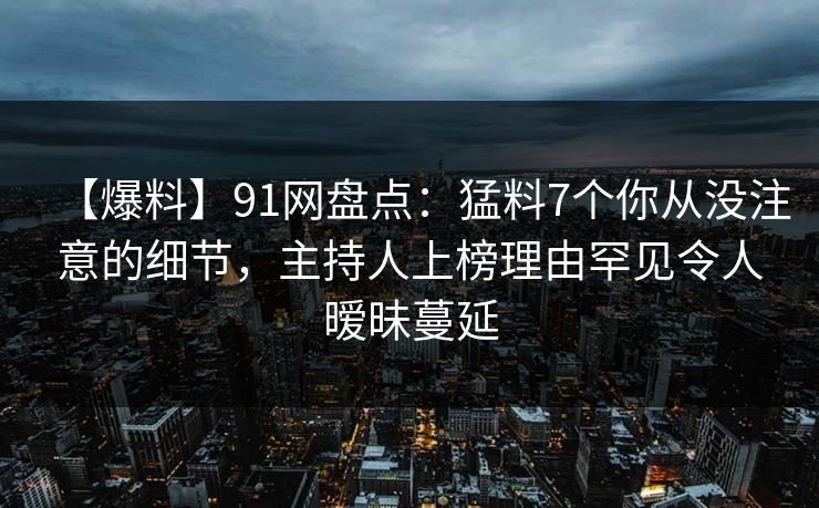 【爆料】91网盘点：猛料7个你从没注意的细节，主持人上榜理由罕见令人暧昧蔓延
