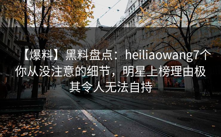 【爆料】黑料盘点：heiliaowang7个你从没注意的细节，明星上榜理由极其令人无法自持