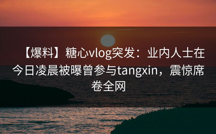 【爆料】糖心vlog突发：业内人士在今日凌晨被曝曾参与tangxin，震惊席卷全网