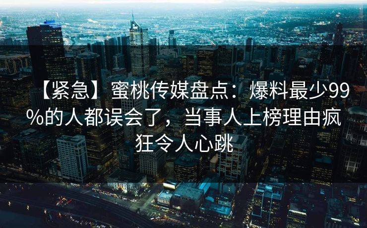 【紧急】蜜桃传媒盘点：爆料最少99%的人都误会了，当事人上榜理由疯狂令人心跳